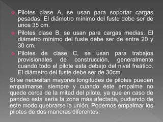  Pilotes clase A, se usan para soportar cargas
pesadas. El diámetro mínimo del fuste debe ser de
unos 35 cm.
 Pilotes clase B, se usan para cargas medias. El
diámetro mínimo del fuste debe ser de entre 20 y
30 cm.
 Pilotes de clase C, se usan para trabajos
provisionales de construcción, generalmente
cuando todo el pilote esta debajo del nivel freático.
El diámetro del fuste debe ser de 30cm.
Si se necesitan mayores longitudes de pilotes pueden
empalmarse, siempre y cuando éste empalme no
quede cerca de la mitad del pilote, ya que en caso de
pandeo esta sería la zona más afectada, pudiendo de
este modo quebrarse la unión. Podemos empalmar los
pilotes de dos maneras diferentes:
 