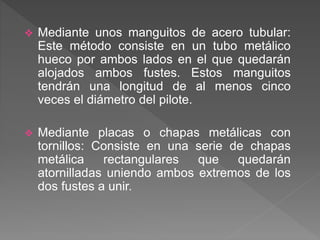  Mediante unos manguitos de acero tubular:
Este método consiste en un tubo metálico
hueco por ambos lados en el que quedarán
alojados ambos fustes. Estos manguitos
tendrán una longitud de al menos cinco
veces el diámetro del pilote.
 Mediante placas o chapas metálicas con
tornillos: Consiste en una serie de chapas
metálica rectangulares que quedarán
atornilladas uniendo ambos extremos de los
dos fustes a unir.
 