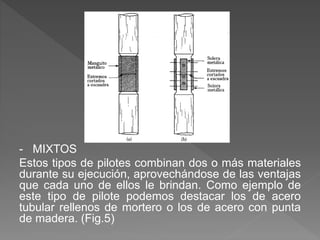 - MIXTOS
Estos tipos de pilotes combinan dos o más materiales
durante su ejecución, aprovechándose de las ventajas
que cada uno de ellos le brindan. Como ejemplo de
este tipo de pilote podemos destacar los de acero
tubular rellenos de mortero o los de acero con punta
de madera. (Fig.5)
 