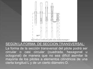 SEGÚN LA FORMA DE SECCION TRANSVERSAL:
La forma de la sección transversal del pilote podrá ser
circular o casi circular (cuadrada, hexagonal u
octogonal) de manera que no sea difícil asimilar la
mayoría de los pilotes a elementos cilíndricos de una
cierta longitud L y de un cierto diámetro D.
 