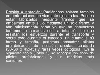 Presión o vibración: Pudiéndose colocar también
en perforaciones previamente ejecutadas. Pueden
estar fabricados mediante tramos que se
empalman entre sí, o mediante un solo tramo, y
son relativamente caros ya que se encuentran
fuertemente armados con la intención de que
resistan los esfuerzos durante el transporte y
sobre todo durante el hincado. En cuanto a su
forma y tamaño, podemos encontrar pilotes
prefabricados de sección circular, cuadrada
(30x30 o 45x45) y raras veces octogonal. En la
siguiente tabla (Tabla 1) se recogen los tipos de
pilotes prefabricados y sus medidas más
comunes:
 