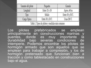Los pilotes prefabricados se emplean
principalmente en construcciones marinas y
puentes, donde es muy importante la
durabilidad bajo severas condiciones de
intemperie. Podemos encontrar los pilotes de
hormigón armado que son aquellos que se
emplean para trabajar a compresión, y los de
hormigón pretensado que funcionan bien a
tracción y como tablestacado en construcciones
bajo el agua.
 
