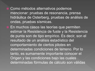  Como métodos alternativos podemos
mencionar: pruebas de resonancia, prensa
hidráulica de Osterberg, pruebas de análisis de
ondas, pruebas sísmicas.
 En muchos casos las teorías que permiten
estimar la Resistencia de fuste y la Resistencia
de punta son de tipo empírico. Es decir, son el
resultado de un análisis estadístico del
comportamiento de ciertos pilotes en
determinadas condiciones de terreno. Por lo
tanto, es sumamente importante conocer el
Origen y las condiciones bajo las cuales
determinadas fórmulas de cálculo son válidas
 