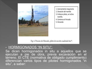 - HORMIGONADOS “IN SITU”:
Se dicen hormigonados in situ a aquellos que se
ejecutan a pie de obra, previa excavación en el
terreno. El CTE (normativa de obligado cumplimiento)
diferencian varios tipos de pilotes hormigonados “in
situ”, a saber:
 