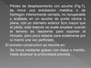  Pilotes de desplazamiento con azuche (Fig.7),
se hinca una entubación metálica o de
hormigón inferiormente cerrada, no recuperable
y acabada en un azuche de punta cónica o
plana, con un diámetro exterior 5cm mayor que
el pilote, este método se suele emplear cuando
el terreno es resistente para soportar el
hincado, pero poco estable para sostenerse por
sí mismo una vez perforado.
El proceso constructivo se resume en:
 Se hinca mediante golpeo con maza o martillo,
hasta alcanzar la profundidad prevista.
 