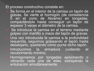 El proceso constructivo consiste en:
 Se forma en el interior de la camisa un tapón de
gravas. Se vierte el hormigón (de consistencia
0 en el cono de Abrams) en tongadas,
compactándolo hasta conseguir un tapón de
espesor 3 veces el diámetro de la camisa.
 Se introduce la camisa en el terreno mediante
golpeo con martillo o maza del tapón de gravas.
 Una vez introducida la camisa a la profundidad
requerida, seguimos golpeando el tapón hasta
desalojarlo, quedando como punta dicho tapón.
 Introducimos la armadura cuidando el
recubrimiento mínimo.
 Hormigonamos por tongadas apisonando o
vibrando cada una de ellas. extrayendo la
entubación simultáneamente.
 
