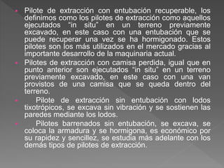  Pilote de extracción con entubación recuperable, los
definimos como los pilotes de extracción como aquellos
ejecutados “in situ” en un terreno previamente
excavado, en este caso con una entubación que se
puede recuperar una vez se ha hormigonado. Estos
pilotes son los más utilizados en el mercado gracias al
importante desarrollo de la maquinaria actual.
 Pilotes de extracción con camisa perdida, igual que en
punto anterior son ejecutados “in situ” en un terreno
previamente excavado, en este caso con una van
provistos de una camisa que se queda dentro del
terreno.
 Pilote de extracción sin entubación con lodos
tixotrópicos, se excava sin vibración y se sostienen las
paredes mediante los lodos.
 Pilotes barrenados sin entubación, se excava, se
coloca la armadura y se hormigona, es económico por
su rapidez y sencillez, se estudia más adelante con los
demás tipos de pilotes de extracción.
 