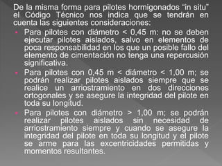 De la misma forma para pilotes hormigonados “in situ”
el Código Técnico nos indica que se tendrán en
cuenta las siguientes consideraciones:
 Para pilotes con diámetro < 0,45 m: no se deben
ejecutar pilotes aislados, salvo en elementos de
poca responsabilidad en los que un posible fallo del
elemento de cimentación no tenga una repercusión
significativa.
 Para pilotes con 0,45 m < diámetro < 1,00 m; se
podrán realizar pilotes aislados siempre que se
realice un arriostramiento en dos direcciones
ortogonales y se asegure la integridad del pilote en
toda su longitud.
 Para pilotes con diámetro > 1,00 m; se podrán
realizar pilotes aislados sin necesidad de
arriostramiento siempre y cuando se asegure la
integridad del pilote en toda su longitud y el pilote
se arme para las excentricidades permitidas y
momentos resultantes.
 