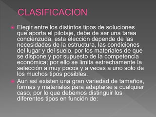  Elegir entre los distintos tipos de soluciones
que aporta el pilotaje, debe de ser una tarea
concienzuda, esta elección depende de las
necesidades de la estructura, las condiciones
del lugar y del suelo, por los materiales de que
se dispone y por supuesto de la competencia
económica; por ello se limita estrechamente la
selección a muy pocos y a veces a uno solo de
los muchos tipos posibles.
 Aun así existen una gran variedad de tamaños,
formas y materiales para adaptarse a cualquier
caso, por lo que debemos distinguir los
diferentes tipos en función de:
 