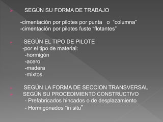  SEGÚN SU FORMA DE TRABAJO
-cimentación por pilotes por punta o “columna”
-cimentación por pilotes fuste “flotantes”
 SEGÚN EL TIPO DE PILOTE
-por el tipo de material:
-hormigón
-acero
-madera
-mixtos
 SEGÚN LA FORMA DE SECCION TRANSVERSAL
 SEGÚN SU PROCEDIMIENTO CONSTRUCTIVO
- Prefabricados hincados o de desplazamiento
- Hormigonados “in situ”
 