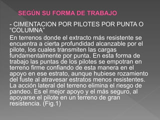 - CIMENTACION POR PILOTES POR PUNTA O
“COLUMNA”
En terrenos donde el extracto más resistente se
encuentra a cierta profundidad alcanzable por el
pilote, los cuales transmiten las cargas
fundamentalmente por punta. En esta forma de
trabajo las puntas de los pilotes se empotran en
terreno firme confiando de esta manera en el
apoyo en ese estrato, aunque hubiese rozamiento
del fuste al atravesar estratos menos resistentes.
La acción lateral del terreno elimina el riesgo de
pandeo. Es el mejor apoyo y el más seguro, al
apoyarse el pilote en un terreno de gran
resistencia. (Fig.1)
 