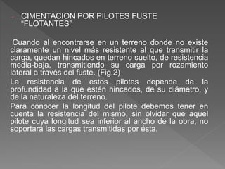 - CIMENTACION POR PILOTES FUSTE
“FLOTANTES”
Cuando al encontrarse en un terreno donde no existe
claramente un nivel más resistente al que transmitir la
carga, quedan hincados en terreno suelto, de resistencia
media-baja, transmitiendo su carga por rozamiento
lateral a través del fuste. (Fig.2)
La resistencia de estos pilotes depende de la
profundidad a la que estén hincados, de su diámetro, y
de la naturaleza del terreno.
Para conocer la longitud del pilote debemos tener en
cuenta la resistencia del mismo, sin olvidar que aquel
pilote cuya longitud sea inferior al ancho de la obra, no
soportará las cargas transmitidas por ésta.
 
