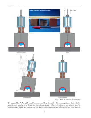 Utilidad, Mantenimiento y Desatinos
12
Geometría inicial Giros
de 1° a 5°
Control botado Pilote reinstalado
15°
0
Fig. 9 Giro de la rótula de un marco
Orientación de los pilotes. Una vez que el Ing. González Flores aceptó que el giro de los
puentes se asocia a la dirección del sismo, para reducir el número de pilotes que se
desconectan, optó por colocarlos en direcciones ortogonales; sin embargo, esta simple
Cubos originales vs cubo deformado
 