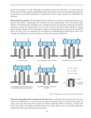 Monografía Sobre los Pilotes de Control
13
pauta no siempre ha sido adoptada en muchos casos por descuido y en otros por las
restricciones de los espacios disponibles para instalarlos. Pero aun colocando la mitad de
los puentes en posición ortogonal su disposición a girar sigue siendo una debilidad del
sistema.
Recorte de los pilotes. El desempeño de los pilotes de control se mantiene gracias a los
ajustes frecuentes, empezando por cambiar los cubos deformados con la frecuencia que
impone el hundimiento, fenómeno que también provoca la aparente emersión del pilote
respecto a la losa de cimentación; así, con cada ajuste el puente se debe instalar a mayor
altura hasta el límite de los espárragos; entonces se debe proceder a recortar la cabeza del
pilote. La Fig. 10 es un esquema de un edificio con Hundimiento Regional de unos 13.3
cm/año, que obligaría en unos 3.5 años a realizar dos recortes del pilote.
a) Condición inicial b) Se aplastan los cubos de madera c) Se remplazan los cubos de madera
d) Se aplastan los cubos de madera y al
no tener mas espacio se recorta el pilote
Recorte
al pilote
e) Se recorta el pilote y se sigue con
el control
46 cm
Pilote
2 recortes
de 23 cm
20 cm en 1.5 años
Dh= 13.3 cm/año
46 cm en 3.5 años
Fig. 10 Ejemplo de un caso de recorte de pilotes
Puentes apoyados sobre los bancos de concreto. La función de los bancos de concreto,
como ya se mencionó, es servir como un apoyo temporal para el montaje del marco de
carga, pero por descuido suele dejarse el marco montado sobre los bancos; cuando esto
ocurre los cubos de madera quedan libres, sin carga alguna, esto se puede comprobar
porque los cubos se pueden sacar con la mano.
 