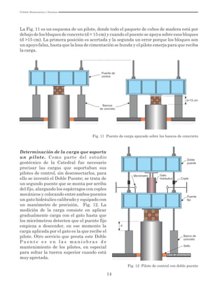 Utilidad, Mantenimiento y Desatinos
14
La Fig. 11 es un esquema de un pilote, donde todo el paquete de cubos de madera está por
debajo de los bloques de concreto (d = 15 cm) y cuando el puente se apoya sobre esos bloques
(d >15 cm). La primera posición es acertada y la segunda un error porque los bloques son
un apoyo falaz, hasta que la losa de cimentación se hunda y el pilote emerja para que reciba
la carga.
d>15 cm
Bancos
de concreto
Fig. 11 Puente de carga apoyado sobre los bancos de conccreto
Puente de
control
Determinación de la carga que soporta
un pilote. Como parte del estudio
geotécnico de la Catedral fue necesario
precisar las cargas que soportaban sus
pilotes de control, sin desconectarlos, para
ello se inventó el Doble Puente; se trata de
un segundo puente que se monta por arriba
del fijo, alargando los espárragos con coples
mecánicos y colocando entre ambos puentes
un gato hidráulico calibrado y equipado con
un manómetro de precisión, Fig. 12. La
medición de la carga consiste en aplicar
gradualmente carga con el gato hasta que
los micrómetros detecten que el puente fijo
empieza a descender, en ese momento la
carga aplicada por el gato es la que recibe el
pilote. Otro servicio que presta este Doble
P u e n t e e s e n l a s m a n i o b r a s d e
mantenimiento de los pilotes, en especial
para soltar la tuerca superior cuando está
muy apretada.
d
Banco de
concreto
Sello
Losa de cimentación
Doble
puente
Cople
Fig. 12 Pilote de control con doble puente
Micrómetro Gato
hidráulico
 