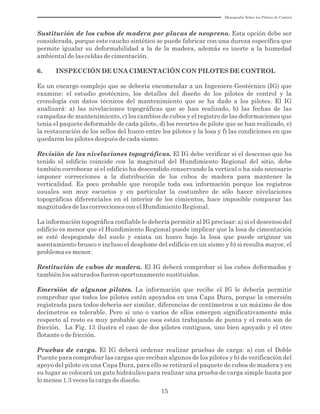 Monografía Sobre los Pilotes de Control
15
Sustitución de los cubos de madera por placas de neopreno. Esta opción debe ser
considerada, porque este caucho sintético se puede fabricar con una dureza específica que
permite igualar su deformabilidad a la de la madera, además es inerte a la humedad
ambiental de las celdas de cimentación.
6. INSPECCIÓN DE UNA CIMENTACIÓN CON PILOTES DE CONTROL
Es un encargo complejo que se debería encomendar a un Ingeniero Geotécnico (IG) que
examine: el estudio geotécnico, los detalles del diseño de los pilotes de control y la
cronología con datos técnicos del mantenimiento que se ha dado a los pilotes. El IG
analizará: a) las nivelaciones topográficas que se han realizado, b) las fechas de las
campañas de mantenimiento, c) los cambios de cubos y el registro de las deformaciones que
tenía el paquete deformable de cada pilote, d) los recortes de pilote que se han realizado, e)
la restauración de los sellos del hueco entre los pilotes y la losa y f) las condiciones en que
quedaron los pilotes después de cada sismo.
Revisión de las nivelaciones topográficas. El IG debe verificar si el descenso que ha
tenido el edificio coincide con la magnitud del Hundimiento Regional del sitio, debe
también corroborar si el edificio ha descendido conservando la vertical o ha sido necesario
imponer correcciones a la distribución de los cubos de madera para mantener la
verticalidad. Es poco probable que recopile toda esa información porque los registros
usuales son muy escuetos y en particular la costumbre de sólo hacer nivelaciones
topográficas diferenciales en el interior de los cimientos, hace imposible comparar las
magnitudes de las correcciones con el Hundimiento Regional.
La información topográfica confiable le debería permitir al IG precisar: a) si el descenso del
edificio es menor que el Hundimiento Regional puede implicar que la losa de cimentación
se esté despegando del suelo y exista un hueco bajo la losa que puede originar un
asentamiento brusco e incluso el desplome del edificio en un sismo y b) si resulta mayor, el
problema es menor.
Restitución de cubos de madera. El IG deberá comprobar si los cubos deformados y
también los saturados fueron oportunamente sustituidos.
Emersión de algunos pilotes. La información que recibe el IG le debería permitir
comprobar que todos los pilotes estén apoyados en una Capa Dura, porque la emersión
registrada para todos debería ser similar, diferencias de centímetros a un máximo de dos
decímetros es tolerable. Pero si uno o varios de ellos emergen significativamente más
respecto al resto es muy probable que esos están trabajando de punta y el resto son de
fricción. La Fig. 13 ilustra el caso de dos pilotes contiguos, uno bien apoyado y el otro
flotante o de fricción.
Pruebas de carga. El IG deberá ordenar realizar pruebas de carga: a) con el Doble
Puente para comprobar las cargas que reciban algunos de los pilotes y b) de verificación del
apoyo del pilote en una Capa Dura, para ello se retirará el paquete de cubos de madera y en
su lugar se colocará un gato hidráulico para realizar una prueba de carga simple hasta por
lo menos 1.3 veces la carga de diseño.
 