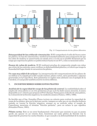 Utilidad, Mantenimiento y Desatinos
16
15 cm 10 cm
13 cm
Cubos
intactos
Cubos
aplastados
Pilote de
fricción
Pilote de
punta
Fig. 13 Comportamiento de dos pilotes diferentes
Losa de cimentación
Columna
Estanqueidad de las celdas de cimentación. El IG comprobará el sello del hueco entre
los pilotes y la losa de cimentación y medirá la humedad ambiente para asegurarse de que
los cubos de madera se conservarán en estado seco y si esto no es posible declarará que la
carga que soportan los pilotes se podrá reducir hasta en un 50 %, como se mencionó antes.
Ensaye de cubos de madera. El IG realizará pruebas de compresión simple con cubos
que retire de los controles, para verificar su deformabilidad plástica y el efecto que tenga la
humedad del lugar donde se encuentren los pilotes.
Un caso muy difícil de aclarar. La interpretación del comportamiento de los pilotes de
un edificio se le complicará al IG cuando existan: pilotes cortos, otros pandeados y algunos
penetrados en la Capa Dura. Este galimatías se explica más adelante con el ejemplo de la
Catedral, el cual puede también ocurrir en otros edificios.
7. INCERTIDUMBRES SOBRE ESTOS PILOTES
Análisis de la capacidad de carga de los pilotes de control. La confiabilidad sobre el
empleo de estos pilotes es un reto geotécnico al que se le ha dado escasa atención, lo único
disponible es el criterio que propuso el Prof. Enrique Tamez para el diseño de estos pilotes,
la evaluación de la fricción negativa y la condición sísmica (Tamez, 1988 y 1990).
Es factible que el Ing. González Flores tuviera un criterio para evaluar la capacidad de
carga de los pilotes, pero no lo dejó por escrito, tampoco se sabe que en sus diseños hubiera
tomado en cuenta la fricción negativa; aunque en su artículo sobre el templo de
Capuchinas menciona el término “fricción parásita”, pero no aclara lo que significa
(González Flores, 1981).
Pilotes cortos. Este es un error fundamental y frecuente que consiste en que su punta
quede sin apoyar en un estrato duro, funcionan así como pilotes de fricción con la
capacidad de penetrar los suelos blandos, lo que aunado a la deformabilidad de la madera
 