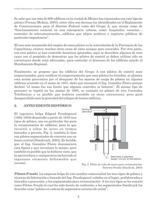 2
Se sabe que son más de 600 edificios en la ciudad de México los cimentados con este tipo de
pilotes (Verano Medina, 2007), entre ellos son decenas los identificados en el Reglamento
de Construcciones para el Distrito Federal como del Grupo A, que norma como de
“funcionamiento esencial en una emergencia urbana, como: hospitales, escuelas…
centrales de telecomunicación…edificios que alojen archivos y registros públicos de
particular importancia”.
El caso más reconocido del empleo de estos pilotes es la renivelación de la Parroquia de las
Capuchinas, existen muchos otros casos de éxito aunque poco conocidos. Por otra parte,
con esos pilotes se han cometido desatinos ignorados, aquí se describen algunos de esos
casos con el propósito de demostrar que los pilotes de control se deben utilizar sólo en
estructuras donde sean adecuados, para controlar el descenso de los edificios acorde al
Hundimiento Regional.
Finalmente, se propone que los edificios del Grupo A con pilotes de control sean
inspeccionados, para verificar el comportamiento que esos pilotes les brindan; se plantea
esta acción preventiva por el desajuste de los marcos de carga de pilotes en algunos
edificios ocurrido en el sismo de 1957, daño que reconoció el Ing. González Flores porque
declaró “el sismo fue tan fuerte que algunos controles se botaron”. El mismo tipo de
percance se repitió en los sismos de 1985, se constató en pilotes de tres Centrales
Telefónicas y es posible que hubiera sucedido en otras estructuras, pero pasó
desapercibido ante la gravedad del colapso de tantos edificios.
2. ANTECEDENTE HISTÓRICO
Fig. 2 Pilote de tubo de acero para recimentación.
Sistema Franki (Smoltczk, 2003)
Steel tubes in segments
(length 1.0-2.0m, Ø 300-500mm)
Anchor
Anchor
Hydraulicrams
Shoring as
alternative
El ingeniero belga Edgard Frankignoul
(1882-1954) desarrolló a partir de 1910 tres
tipos de pilotes; uno en particular fue para
la recimentación de edificios, para lo que
recurrió a tubos de acero en tramos
hincados a presión, Fig. 2, también lo hizo
con pilotes segmentados de concreto con un
hueco central (Smoltczyk, 2003). Es factible
que el Ing. González Flores desconociera
esta figura y que inventara lo mismo, pero
también es posible que la hubiera visto, que
la aprovechara y enriqueciera incluyendo el
ingenioso elemento deformable que
inventó.
Pilotes Franki. La empresa belga de este nombre comercializó los tres tipos de pilotes y
técnicas de fabricación e hincado del Ing. Frankignoul: colados en el lugar, prefabricados e
hincados a percusión, y los segmentados para recimentación. A los tres tipos se les conoció
como Pilotes Franki lo cual ha sido fuente de confusión; a los segmentados Smoltczyk los
describe como “pilotes en cadena de segmentos carentes de unión”.
Utilidad, Mantenimiento y Desatinos
 