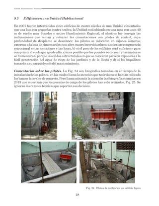 Utilidad, Mantenimiento y Desatinos
28
9.5 Edificios en una Unidad Habitacional
En 2007 fueron intervenidos cinco edificios de cuatro niveles de una Unidad cimentados
con una losa con pequeñas contra-trabes, la Unidad está ubicada en una zona con unos 40
m de suelos muy blandos y activo Hundimiento Regional; el objetivo fue corregir las
inclinaciones que tenían y reforzar las cimentaciones con pilotes de control, cuya
profundidad de desplante se desconoce; los pilotes se colocaron en cajones someros,
externos a la losa de cimentación; esto abre cuatro incertidumbres: a) si existe congruencia
estructural entre los cajones y las losas, b) si el peso de los edificios será suficiente para
comprimir al suelo que quede alto, c) si es posible que los puentes se corroan y las maderas
se humedezcan, porque las celdas estructurales en que se colocaron parecen expuestas a la
fácil penetración del agua de riego de los jardines y de la lluvia y d) si los inquilinos
tomarán a su cargo el costo del mantenimiento.
Comentarios sobre los pilotes. La Fig. 24 son fotografías tomadas en el tiempo de la
instalación de los pilotes, en las cuales llama la atención que todavía no se habían colocado
los bancos laterales de concreto. Pero llama aún más la atención las fotografías tomadas en
2013 que muestran que los puentes de carga de los pilotes han sido retirados, Fig. 25. Se
ignoran las razones técnicas que soportan esa decisión.
Fig. 24 Pilotes de control en un ediﬁcio ligero
 