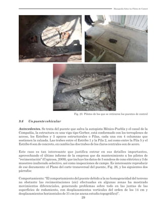 Monografía Sobre los Pilotes de Control
29
Fig. 25 Pilotes de los que se retiraron los puentes de control
9.6 Un puente vehicular
Antecedentes. Se trata del puente que salva la autopista México-Puebla y el canal de la
Compañía, la estructura es una viga tipo Gerber, está conformado con los terraplenes de
acceso, los Estribos y 3 apoyos estructurales o Pilas, cada una con 4 columnas que
sostienen la calzada. Las trabes entre el Estribo 1 y la Pila 2, así como entre la Pila 5 y el
Estribo 6 son de concreto, en cambio las dos trabes de los claros centrales son de acero.
Este caso es tan interesante que justifica entrar en sus detalles importantes,
aprovechando el último informe de la empresa que da mantenimiento a los pilotes de
“recimentación” (Copicosa, 2009), que incluye los datos de 5 sondeos de cono eléctrico y 3 de
muestreo inalterado selectivo, así como inspecciones de campo. Es interesante reproducir
de ese documento: el Plano del corte transversal del puente, Fig. 26, y los siguientes dos
párrafos:
Comportamiento: “El comportamiento del puente debido a la no homogeneidad del terreno
no obstante las recimentaciones (sic) efectuadas en algunas zonas ha mostrado
movimientos diferenciales, generando problemas sobre todo en las juntas de las
superficies de rodamiento, con desplazamientos verticales del orden de los 14 cm y
desplazamientos horizontales de 31 cm (se anexa estudio topográfico)”.
 
