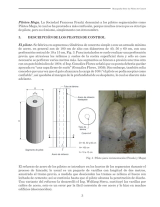 3
Fig. 3 Pilote para recimentación (Franki y Mega)
Tubo de lámina
D= 40, 50 y 60 cm
H= 100 cm
h= 10 a 15 cm
Corte A-A’
Tubo de
lámina
Acero de refuerzo
Acero de refuerzo
traslapado
A A’
Segmento de pilote
d
D
H
Pilotes Mega. La Sociedad Francesa Franki denominó a los pilotes segmentados como
Pilotes Mega, lo cual se ha prestado a más confusión, porque muchos creen que es otro tipo
de pilote, pero es el mismo, simplemente con otro nombre.
3. DESCRIPCIÓN DE LOS PILOTES DE CONTROL
El pilote. Se fabrica en segmentos cilíndricos de concreto simple o con un armado mínimo
de acero, en general son de 100 cm de alto con diámetros de 40, 50 y 60 cm, con una
perforación central de 10 a 15 cm, Fig. 3. Para instalarlos se suele realizar una perforación
previa que atraviesa los rellenos y suelos de la costra superficial dura y sólo en caso
necesario se perforan varios metros más. Los segmentos se hincan a presión uno tras otro
con un gato hidráulico de 100 t; el Ing. González Flores señaló que su punta debería quedar
apoyada en “una capa firme de suelo” (González Flores, 1959). Sin embargo, también solía
conceder que una vez que el gato alcanzara la carga de 100 t “el pilote se podía aceptar como
confiable”, así quedaba al margen de la profundidad de su desplante, lo cual se discute más
adelante.
El refuerzo de acero de los pilotes se introduce en los huecos de los segmentos durante el
proceso de hincado; lo usual es un paquete de varillas con longitud de dos metros,
amarrado al tramo previo, a medida que descienden los tramos se rellena el hueco con
lechada de cemento; así se continúa hasta que el pilote alcanza la penetración de diseño.
Una variante del refuerzo la desarrolló el Ing. Wolfang Streu, sustituyó las varillas por
cables de acero, esto es un error por la fácil corrosión de ese acero y lo hizo en muchos
edificios (desconocidos).
Monografía Sobre los Pilotes de Control
 