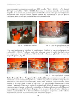Utilidad, Mantenimiento y Desatinos
34
para ambos apoyos son aparentemente: del doble para las Pilas 3 y 4 (868 t < 1,752 t) y casi
del triple para la Pila 5 (623 t < 1,872 t). Pero como se mencionó antes los marcos están
apoyados en los bancos, así que la carga se trasmite a la losa; sin embargo, ambos apoyos no
descienden como supuestamente debería ocurrir. La explicación es que los pilotes
trabajando como inclusiones impiden el descenso de esos apoyos.
Fig. 30 Pilotes de las Pilas 3 y 4 Fig. 31 Cubos de madera humedecidos
y alterados por hongos
c) La capacidad de carga instalada de los pilotes del Estribo 6 es mayor que la carga que
reciben (532 t < 614 t). Pero llama la atención la incongruencia de la distribución de cubos
con las cargas, como resultado este Estribo tiene los cubos más aplastados de todos los
apoyos del puente, Fig. 32.
Fig. 32 Cubos aplastados del Estribo 6
Datos derivados de sondeos geotécnicos. La Fig. 27 integrada con tres sondeos de cono
eléctrico muestra que la estratigrafía está conformada por suelos arcillosos muy blandos
sobre suelos limo arenosos de compacidad media; en el Estribo 6 el espesor de los suelos
blandos es de 30 m; junto al cajón de las Pilas 3 y 4, los suelos blandos tienen 23 m de
espesor y junto a la Pila 2 están a 20 m de profundidad. Debajo de los suelos blandos, se
encuentran materiales granulares de compacidad media intercalados con suelos blandos o
poco compactos, por ello el número de golpes N en la prueba de penetración estándar es
errático y varía de 10 a 30 en donde se afirma que se apoyan los pilotes, a profundidades
mayores los suelos son muy compactos con N mayor de 50 golpes.
 