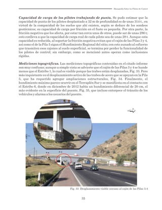 Monografía Sobre los Pilotes de Control
35
Capacidad de carga de los pilotes trabajando de punta. Se pudo estimar que la
capacidad de punta de los pilotes desplantado a 32 m de profundidad es de unas 314 t., en
virtud de la compacidad de los suelos que ahí existen, según se deduce de los sondeos
geotécnicos; su capacidad de carga por fricción en el fuste es pequeña. Por otra parte, la
fricción negativa que los afecta, por estar tan cerca unos de otros, puede ser de unas 286 t;
esto conlleva a que la capacidad de carga real de cada pilote sea de unas 28 t. Aunque esta
capacidad es reducida, al soportar la fricción negativa evitan que el cajón de las Pilas 3 y 4,
así como el de la Pila 5 sigan el Hundimiento Regional del sitio; con esto aunado al esfuerzo
que trasmiten esos cajones al suelo superficial, se termina por perder la funcionalidad de
los pilotes de control; sin embargo, como se mencionó antes operan como inclusiones
rígidas.
Mediciones topográficas. Las mediciones topográficas contenidas en el citado informe
son muy confusas; aunque a simple vista se advierte que el cajón de las Pilas 3 y 4 se hunde
menos que el Estribo 1, lo cual es visible porque las trabes están desplazadas, Fig. 33. Pero
más inquietante es el desplazamiento activo de las trabes de acero que se apoyan en la Pila
5, que ha requerido agregar ampliaciones estructurales, Fig. 34. Finalmente, el
hundimiento máximo parece ocurrir en el Terraplén Sur y se manifiesta en el contacto con
el Estribo 6, donde en diciembre de 2012 había un hundimiento diferencial de 20 cm, el
más evidente en la superficie del puente, Fig. 35, que incluso entorpece el tránsito de los
vehículos y alarma a los usuarios del puente.
N
P-2P-2
P-3P-3P-4P-4
Fig. 33 Desplazamiento visible cercano al cajón de las Pilas 3-4
 