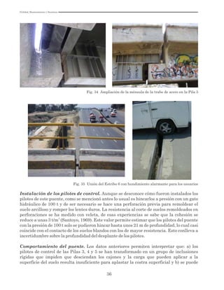 Utilidad, Mantenimiento y Desatinos
36
Fig. 34 Ampliación de la ménsula de la trabe de acero en la Pila 5
Fig. 35 Unión del Estribo 6 con hundimiento alarmante para los usuarios
Instalación de los pilotes de control. Aunque se desconoce cómo fueron instalados los
pilotes de este puente, como se mencionó antes lo usual es hincarlos a presión con un gato
hidráulico de 100 t y de ser necesario se hace una perforación previa para remoldear el
suelo arcilloso y romper los lentes duros. La resistencia al corte de suelos remoldeados en
perforaciones se ha medido con veleta, de esas experiencias se sabe que la cohesión se
2
reduce a unas 3 t/m (Santoyo, 1969). Este valor permite estimar que los pilotes del puente
con la presión de 100 t solo se pudieron hincar hasta unos 21 m de profundidad, lo cual casi
coincide con el contacto de los suelos blandos con los de mayor resistencia. Esto conlleva a
incertidumbre sobre la profundidad del desplante de los pilotes.
Comportamiento del puente. Los datos anteriores permiten interpretar que: a) los
pilotes de control de las Pilas 3, 4 y 5 se han transformado en un grupo de inclusiones
rígidas que impiden que desciendan los cajones y la carga que pueden aplicar a la
superficie del suelo resulta insuficiente para aplastar la costra superficial y b) se puede
 