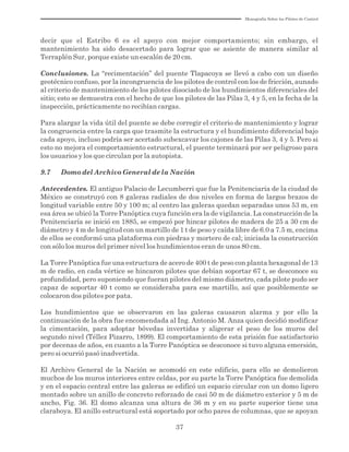 Monografía Sobre los Pilotes de Control
37
decir que el Estribo 6 es el apoyo con mejor comportamiento; sin embargo, el
mantenimiento ha sido desacertado para lograr que se asiente de manera similar al
Terraplén Sur, porque existe un escalón de 20 cm.
Conclusiones. La “recimentación” del puente Tlapacoya se llevó a cabo con un diseño
geotécnico confuso, por la incongruencia de los pilotes de control con los de fricción, aunado
al criterio de mantenimiento de los pilotes disociado de los hundimientos diferenciales del
sitio; esto se demuestra con el hecho de que los pilotes de las Pilas 3, 4 y 5, en la fecha de la
inspección, prácticamente no recibían cargas.
Para alargar la vida útil del puente se debe corregir el criterio de mantenimiento y lograr
la congruencia entre la carga que trasmite la estructura y el hundimiento diferencial bajo
cada apoyo, incluso podría ser acertado subexcavar los cajones de las Pilas 3, 4 y 5. Pero si
esto no mejora el comportamiento estructural, el puente terminará por ser peligroso para
los usuarios y los que circulan por la autopista.
9.7 Domo del Archivo General de la Nación
Antecedentes. El antiguo Palacio de Lecumberri que fue la Penitenciaría de la ciudad de
México se construyó con 8 galeras radiales de dos niveles en forma de largos brazos de
longitud variable entre 50 y 100 m; al centro las galeras quedan separadas unos 53 m, en
esa área se ubicó la Torre Panóptica cuya función era la de vigilancia. La construcción de la
Penitenciaría se inició en 1885, se empezó por hincar pilotes de madera de 25 a 30 cm de
diámetro y 4 m de longitud con un martillo de 1 t de peso y caída libre de 6.0 a 7.5 m, encima
de ellos se conformó una plataforma con piedras y mortero de cal; iniciada la construcción
con sólo los muros del primer nivel los hundimientos eran de unos 80 cm.
La Torre Panóptica fue una estructura de acero de 400 t de peso con planta hexagonal de 13
m de radio, en cada vértice se hincaron pilotes que debían soportar 67 t, se desconoce su
profundidad, pero suponiendo que fueran pilotes del mismo diámetro, cada pilote pudo ser
capaz de soportar 40 t como se consideraba para ese martillo, así que posiblemente se
colocaron dos pilotes por pata.
Los hundimientos que se observaron en las galeras causaron alarma y por ello la
continuación de la obra fue encomendada al Ing. Antonio M. Anza quien decidió modificar
la cimentación, para adoptar bóvedas invertidas y aligerar el peso de los muros del
segundo nivel (Téllez Pizarro, 1899). El comportamiento de esta prisión fue satisfactorio
por decenas de años, en cuanto a la Torre Panóptica se desconoce si tuvo alguna emersión,
pero si ocurrió pasó inadvertida.
El Archivo General de la Nación se acomodó en este edificio, para ello se demolieron
muchos de los muros interiores entre celdas, por su parte la Torre Panóptica fue demolida
y en el espacio central entre las galeras se edificó un espacio circular con un domo ligero
montado sobre un anillo de concreto reforzado de casi 50 m de diámetro exterior y 5 m de
ancho, Fig. 36. El domo alcanza una altura de 36 m y en su parte superior tiene una
claraboya. El anillo estructural está soportado por ocho pares de columnas, que se apoyan
 
