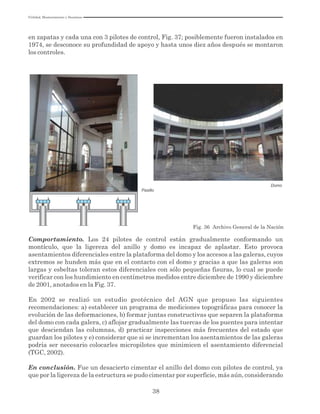 Utilidad, Mantenimiento y Desatinos
38
en zapatas y cada una con 3 pilotes de control, Fig. 37; posiblemente fueron instalados en
1974, se desconoce su profundidad de apoyo y hasta unos diez años después se montaron
los controles.
Fig. 36 Archivo General de la Nación
Domo
Pasillo
Comportamiento. Los 24 pilotes de control están gradualmente conformando un
montículo, que la ligereza del anillo y domo es incapaz de aplastar. Esto provoca
asentamientos diferenciales entre la plataforma del domo y los accesos a las galeras, cuyos
extremos se hunden más que en el contacto con el domo y gracias a que las galeras son
largas y esbeltas toleran estos diferenciales con sólo pequeñas fisuras, lo cual se puede
verificar con los hundimiento en centímetros medidos entre diciembre de 1990 y diciembre
de 2001, anotados en la Fig. 37.
En 2002 se realizó un estudio geotécnico del AGN que propuso las siguientes
recomendaciones: a) establecer un programa de mediciones topográficas para conocer la
evolución de las deformaciones, b) formar juntas constructivas que separen la plataforma
del domo con cada galera, c) aflojar gradualmente las tuercas de los puentes para intentar
que desciendan las columnas, d) practicar inspecciones más frecuentes del estado que
guardan los pilotes y e) considerar que si se incrementan los asentamientos de las galeras
podría ser necesario colocarles micropilotes que minimicen el asentamiento diferencial
(TGC, 2002).
En conclusión. Fue un desacierto cimentar el anillo del domo con pilotes de control, ya
que por la ligereza de la estructura se pudo cimentar por superficie, más aún, considerando
 