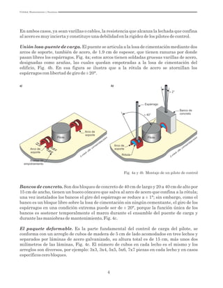 4
Fig. 4a y 4b Montaje de un pilote de control
Banco de
concreto
Losa
de
cim
entación
Rótula
Pilote
b)
Espárrago
Pilote
Arco de
soporte
Losa
de
cim
entación
a)
Arañas de
empotramiento
Arco de
soporte
Arco de
soporte
En ambos casos, ya sean varillas o cables, la resistencia que alcanza la lechada que confina
al acero es muy incierta y constituye una debilidad en la rigidez de los pilotes de control.
Unión losa-puente de carga. El puente se articula a la losa de cimentación mediante dos
arcos de soporte, también de acero, de 1.9 cm de espesor, que tienen ranuras por donde
pasan libres los espárragos, Fig. 4a; estos arcos tienen soldadas gruesas varillas de acero,
designadas como arañas, las cuales quedan empotradas a la losa de cimentación del
edificio, Fig. 4b. En esa figura se ilustra que a la rótula de acero se atornillan los
espárragos con libertad de giro de ± 20°.
Bancos de concreto. Son dos bloques de concreto de 40 cm de largo y 20 a 40 cm de alto por
15 cm de ancho, tienen un hueco cóncavo que salva al arco de acero que confina a la rótula;
una vez instalados los bancos el giro del espárrago se reduce a ± 1°; sin embargo, como el
banco es un bloque libre sobre la losa de cimentación sin ningún cementante, el giro de los
espárragos en una condición extrema puede ser de ± 20°, porque la función única de los
bancos es sostener temporalmente el marco durante el ensamble del puente de carga y
durante las maniobras de mantenimiento, Fig. 4c.
El paquete deformable. Es la parte fundamental del control de carga del pilote, se
conforma con un arreglo de cubos de madera de 5 cm de lado acomodados en tres lechos y
separados por láminas de acero galvanizado, su altura total es de 15 cm, más unos dos
milímetros de las láminas, Fig. 4c. El número de cubos en cada lecho es el mismo y los
arreglos son diversos, por ejemplo: 3x3, 3x4, 5x5, 5x6, 7x7 piezas en cada lecho y en casos
específicos cero bloques.
Utilidad, Mantenimiento y Desatinos
 
