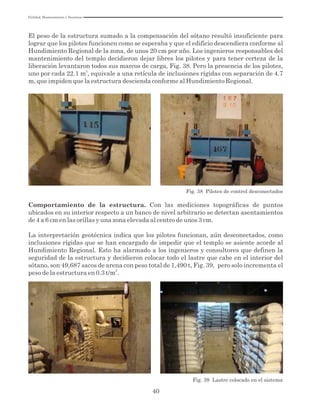 Utilidad, Mantenimiento y Desatinos
40
El peso de la estructura sumado a la compensación del sótano resultó insuficiente para
lograr que los pilotes funcionen como se esperaba y que el edificio descendiera conforme al
Hundimiento Regional de la zona, de unos 20 cm por año. Los ingenieros responsables del
mantenimiento del templo decidieron dejar libres los pilotes y para tener certeza de la
liberación levantaron todos sus marcos de carga, Fig. 38. Pero la presencia de los pilotes,
2
uno por cada 22.1 m , equivale a una retícula de inclusiones rígidas con separación de 4.7
m, que impiden que la estructura descienda conforme al Hundimiento Regional.
Fig. 38 Pilotes de control desconectados
Comportamiento de la estructura. Con las mediciones topográficas de puntos
ubicados en su interior respecto a un banco de nivel arbitrario se detectan asentamientos
de 4 a 6 cm en las orillas y una zona elevada al centro de unos 3 cm.
La interpretación geotécnica indica que los pilotes funcionan, aún desconectados, como
inclusiones rígidas que se han encargado de impedir que el templo se asiente acorde al
Hundimiento Regional. Esto ha alarmado a los ingenieros y consultores que definen la
seguridad de la estructura y decidieron colocar todo el lastre que cabe en el interior del
sótano, son 49,687 sacos de arena con peso total de 1,490 t, Fig. 39, pero solo incrementa el
2
peso de la estructura en 0.3 t/m .
Fig. 39 Lastre colocado en el sistema
 