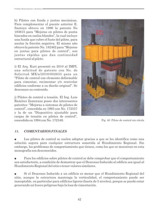 Utilidad, Mantenimiento y Desatinos
42
h) Pilotes con funda y juntas mecánicas.
Para complementar el puente anterior E.
Santoyo obtuvo en 1996 la patente No
183615 para “Mejoras en pilotes de punta
hincados en suelos blandos”, la cual incluye
una funda que cubre el fuste del pilote, para
anular la fricción negativa. El mismo año
obtuvo la patente No. 182462 para “Mejoras
en juntas para pilotes de control”, son
juntas rápidas que dan continuidad
estructural al pilote.
i) El Arq. Kuri presentó en 2010 al IMPI,
una solicitud de patente con No. de
Solicitud MX/a/2010/002635 para un
“Pilote de control con elemento deformable
para cimentar, recimentar y/o renivelar
edificios conforme a su diseño original”. Se
desconoce su contenido.
j) Pilotes de control a tensión. El Ing. Luis
Ramírez Zamorano posee dos interesantes
patentes: “Mejoras a sistemas de pilotes de
control”, concedida en 1993 con No. 172557
y la de un “Dispositivo ajustable para
cargas de tensión en pilotes de control”,
concedida en 1994 con No. 172349. Fig. 40 Pilote de control sin rótula
11. COMENTARIOS FINALES
● Los pilotes de control se suelen adoptar gracias a que se les identifica como una
solución segura para cualquier estructura sometida al Hundimiento Regional. Sin
embargo, los problemas de comportamiento que tienen, como los que se muestran en esta
monografía son desconocidos.
● Para los edificios sobre pilotes de control se debe comprobar que el comportamiento
sea satisfactorio, a condición de demostrar que el Descenso Inducido al edificio sea igual al
Hundimiento Regional del sitio o tener valores similares.
● Si el Descenso Inducido a un edificio es menor que el Hundimiento Regional del
sitio, aunque la estructura mantenga la verticalidad, el comportamiento puede ser
inaceptable, en particular para edificios ligeros (hasta de 5 niveles), porque se puede estar
generando un hueco peligroso bajo la losa de cimentación.
 