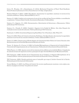 Utilidad, Mantenimiento y Desatinos
44
Green, W., Winaday, J.E. y Krestchmann, D. (2010). Mechanical Properties of Wood. Wood Handbook.
Forest Products Laboratory U.S. D.A. Forest Service U.S. Dept. of Agriculture.
Ramírez Hubard, G. Editor. (1988). Reto Sísmico. Incrementar la seguridad y mantener el servicio de las
centrales telefónicas. Telmex. Editorial IDH S.A. de C.V.
Santoyo, E. (1969). Cambios en la resistencia al corte de las arcillas del lago Texcoco debidos a consolidación
y explosiones. Volumen Nabor Carrillo, Secretaría de Hacienda y Crédito público.
Santoyo, E. y Segovia, J.A. (1995). Recimentación y Renivelación de Estructuras y Monumentos. Folleto
publicado por TGC Geotecnia.
Santoyo, E. y Ovando, E. (2008). Catedral y Sagrario de la Ciudad de México. Seis Años Después (de
realizada la intervención del subsuelo). Folleto publicado por TGC Geotecnia.
Smoltczyk, U. (2003). Geotechnical Engineering Hand Book. Vol. 2 Procedures. Edit. Wiley N.Y.
Tamez, E. (1988). Pilotes de Control en Centrales Telefónicas. En: Reto Sísmico. Incrementar la seguridad y
mantener el servicio de las centrales telefónicas. Telmex. Editorial IDH S.A. de C.V.
Tamez, E. (1990). Criterios para el Diseño Sísmico de Cimentación Sobre Pilotes de Control. Reunión sobre
Recimentaciones de la Sociedad Mexicana de Mecánica de Suelos.
Tamez, E., Santoyo, E. y Cuevas, A. (1992). La Catedral Metropolitana y el Sagrario de la Ciudad de México.
Corrección del Comportamiento de sus Cimentaciones. Publicación de la Secretaría de Desarrollo Social.
Téllez Pizarro, A. (1899). Apuntes acerca de los cimientos de los edificios en la ciudad de México. Compilación
de artículos técnicos de ingeniería escritos a principios de siglo. Sociedad Mexicana de Mecánica de Suelos.
TGC Geotecnia. (1990). Estudio de las Cimentaciones de la Catedral y el Sagrario Metropolitanos de la
Ciudad de México. Informe preparado para la Secretaría de Desarrollo Urbano y Ecología.
TGC Geotecnia. (2002). Estudio geotécnico para el inmueble que ocupa el Archivo General de la Nación.
Elaborado para la Secretaría de Gobernación.
Verano Medina, G. (2007). Los Pilotes de Control. Un invento orgullosamente mexicano. www.arqhys.com.
Entrar a la página con la frase “Los pilotes de control”.
 