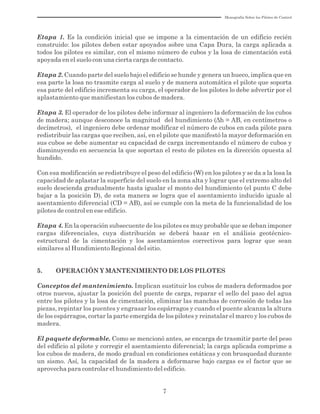 7
Etapa 1. Es la condición inicial que se impone a la cimentación de un edificio recién
construido: los pilotes deben estar apoyados sobre una Capa Dura, la carga aplicada a
todos los pilotes es similar, con el mismo número de cubos y la losa de cimentación está
apoyada en el suelo con una cierta carga de contacto.
Etapa 2. Cuando parte del suelo bajo el edificio se hunde y genera un hueco, implica que en
esa parte la losa no trasmite carga al suelo y de manera automática el pilote que soporta
esa parte del edificio incrementa su carga, el operador de los pilotes lo debe advertir por el
aplastamiento que manifiestan los cubos de madera.
Etapa 3. El operador de los pilotes debe informar al ingeniero la deformación de los cubos
de madera; aunque desconoce la magnitud del hundimiento (Δh = AB, en centímetros o
decímetros), el ingeniero debe ordenar modificar el número de cubos en cada pilote para
redistribuir las cargas que reciben, así, en el pilote que manifestó la mayor deformación en
sus cubos se debe aumentar su capacidad de carga incrementando el número de cubos y
disminuyendo en secuencia la que soportan el resto de pilotes en la dirección opuesta al
hundido.
Con esa modificación se redistribuye el peso del edificio (W) en los pilotes y se da a la losa la
capacidad de aplastar la superficie del suelo en la zona alta y lograr que el extremo alto del
suelo descienda gradualmente hasta igualar el monto del hundimiento (el punto C debe
bajar a la posición D), de esta manera se logra que el asentamiento inducido iguale al
asentamiento diferencial (CD = AB), así se cumple con la meta de la funcionalidad de los
pilotes de control en ese edificio.
Etapa 4. En la operación subsecuente de los pilotes es muy probable que se deban imponer
cargas diferenciales, cuya distribución se deberá basar en el análisis geotécnico-
estructural de la cimentación y los asentamientos correctivos para lograr que sean
similares al Hundimiento Regional del sitio.
5. OPERACIÓN Y MANTENIMIENTO DE LOS PILOTES
Conceptos del mantenimiento. Implican sustituir los cubos de madera deformados por
otros nuevos, ajustar la posición del puente de carga, reparar el sello del paso del agua
entre los pilotes y la losa de cimentación, eliminar las manchas de corrosión de todas las
piezas, repintar los puentes y engrasar los espárragos y cuando el puente alcanza la altura
de los espárragos, cortar la parte emergida de los pilotes y reinstalar el marco y los cubos de
madera.
El paquete deformable. Como se mencionó antes, se encarga de trasmitir parte del peso
del edificio al pilote y corregir el asentamiento diferencial; la carga aplicada comprime a
los cubos de madera, de modo gradual en condiciones estáticas y con brusquedad durante
un sismo. Así, la capacidad de la madera a deformarse bajo cargas es el factor que se
aprovecha para controlar el hundimiento del edificio.
Monografía Sobre los Pilotes de Control
 
