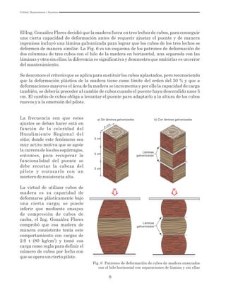 8
El Ing. González Flores decidió que la madera fuera en tres lechos de cubos, para conseguir
una cierta capacidad de deformación antes de requerir ajustar el puente y de manera
ingeniosa incluyó una lámina galvanizada para lograr que los cubos de los tres lechos se
deformen de manera similar. La Fig. 6 es un esquema de los patrones de deformación de
dos columnas de tres cubos con el hilo de la madera en horizontal, una separada con las
láminas y otra sin ellas; la diferencia es significativa y demuestra que omitirlas es un error
del mantenimiento.
Se desconoce el criterio que se aplica para sustituir los cubos aplastados, pero reconociendo
que la deformación plástica de la madera tiene como límite del orden del 30 % y que a
deformaciones mayores el área de la madera se incrementa y por ello la capacidad de carga
también, se debería proceder al cambio de cubos cuando el puente haya descendido unos 5
cm. El cambio de cubos obliga a levantar el puente para adaptarlo a la altura de los cubos
nuevos y a la emersión del pilote.
Fig. 6 Patrones de deformación de cubos de madera ensayados
con el hilo horizontal con separaciones de lámina y sin ellas
5 cm
5 cm
5 cm
5 cm
Láminas
galvanizadas
W W
a) Sin láminas galvanizadas b) Con láminas galvanizadas
Láminas
galvanizadas
La frecuencia con que estos
ajustes se deban hacer está en
función de la celeridad del
Hundimiento Regional del
sitio; donde este fenómeno sea
muy activo motiva que se agote
la carrera de los dos espárragos,
entonces, para recuperar la
funcionalidad del puente se
debe recortar la cabeza del
pilote y enrasarlo con un
mortero de resistencia alta.
La virtud de utilizar cubos de
madera es su capacidad de
deformarse plásticamente bajo
una cierta carga; se puede
inferir que mediante ensayes
de compresión de cubos de
caoba, el Ing. González Flores
comprobó que esa madera de
manera consistente tenía este
comportamiento con cargas de
2
2.0 t (80 kg/cm ) y tomó esa
carga como regla para definir el
número de cubos por lecho con
que se opera un cierto pilote.
Utilidad, Mantenimiento y Desatinos
 