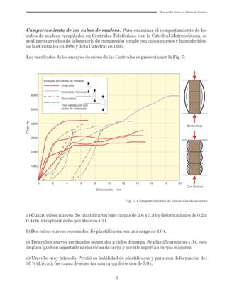 9
Comportamiento de los cubos de madera. Para examinar el comportamiento de los
cubos de madera recopilados en Centrales Telefónicas y en la Catedral Metropolitana, se
realizaron pruebas de laboratorio de compresión simple con cubos nuevos y humedecidos,
de las Centrales en 1986 y de la Catedral en 1990.
Los resultados de los ensayes de cubos de las Centrales se presentan en la Fig. 7:
Fig. 7 Comportamiento de las celdas de madera
Sin láminas
Con láminas
0 2 4 6 8 10 12 14 16 18 20
Deformación, mm
1000
2000
3000
4000
5000
6000
Ensayes en celdas de madera
Una celda
Una celda húmeda
Dos celdas
Tres celdas con dos
ciclos de histeresis
Carga,kg
a) Cuatro cubos nuevos. Se plastificaron bajo cargas de 2.6 a 3.5 t y deformaciones de 0.2 a
0.4 cm, excepto un cubo que alcanzó 4.3 t.
b) Dos cubos nuevos encimados. Se plastificaron con una carga de 4.0 t.
c) Tres cubos nuevos encimados sometidos a ciclos de carga. Se plastificaron con 4.0 t, esto
implica que han soportado varios ciclos de carga y por ello soportan cargas mayores.
d) Un cubo muy húmedo. Perdió su habilidad de plastificarse y para una deformación del
30 % (1.5 cm), fue capaz de soportar una carga del orden de 5.0 t.
Monografía Sobre los Pilotes de Control
 