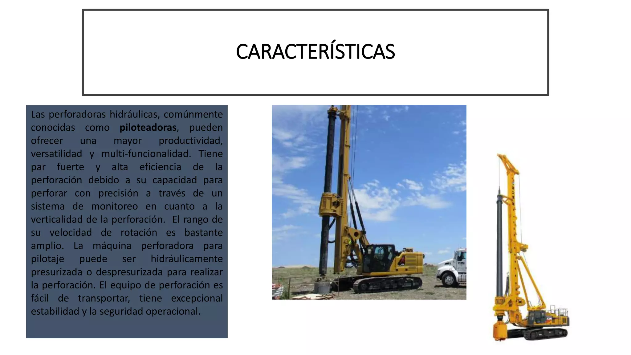 CARACTERÍSTICAS
Las perforadoras hidráulicas, comúnmente
conocidas como piloteadoras, pueden
ofrecer una mayor productividad,
versatilidad y multi-funcionalidad. Tiene
par fuerte y alta eficiencia de la
perforación debido a su capacidad para
perforar con precisión a través de un
sistema de monitoreo en cuanto a la
verticalidad de la perforación. El rango de
su velocidad de rotación es bastante
amplio. La máquina perforadora para
pilotaje puede ser hidráulicamente
presurizada o despresurizada para realizar
la perforación. El equipo de perforación es
fácil de transportar, tiene excepcional
estabilidad y la seguridad operacional.
 