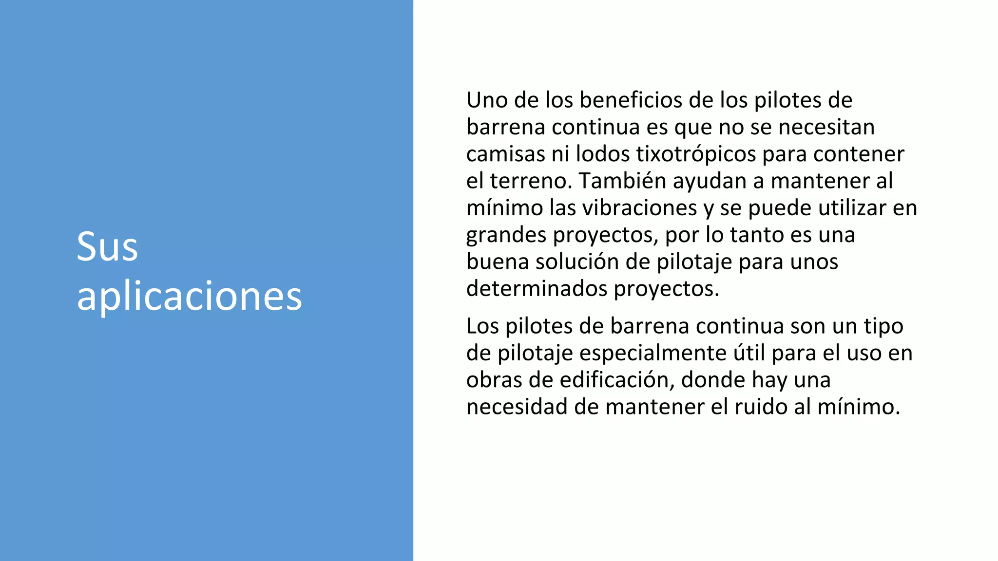 Sus
aplicaciones
Uno de los beneficios de los pilotes de
barrena continua es que no se necesitan
camisas ni lodos tixotrópicos para contener
el terreno. También ayudan a mantener al
mínimo las vibraciones y se puede utilizar en
grandes proyectos, por lo tanto es una
buena solución de pilotaje para unos
determinados proyectos.
Los pilotes de barrena continua son un tipo
de pilotaje especialmente útil para el uso en
obras de edificación, donde hay una
necesidad de mantener el ruido al mínimo.
 
