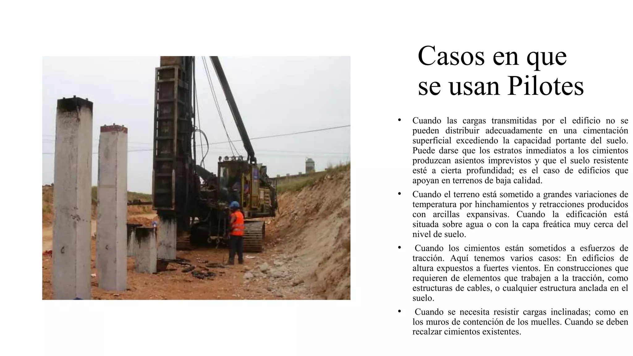 Casos en que
se usan Pilotes
• Cuando las cargas transmitidas por el edificio no se
pueden distribuir adecuadamente en una cimentación
superficial excediendo la capacidad portante del suelo.
Puede darse que los estratos inmediatos a los cimientos
produzcan asientos imprevistos y que el suelo resistente
esté a cierta profundidad; es el caso de edificios que
apoyan en terrenos de baja calidad.
• Cuando el terreno está sometido a grandes variaciones de
temperatura por hinchamientos y retracciones producidos
con arcillas expansivas. Cuando la edificación está
situada sobre agua o con la capa freática muy cerca del
nivel de suelo.
• Cuando los cimientos están sometidos a esfuerzos de
tracción. Aquí tenemos varios casos: En edificios de
altura expuestos a fuertes vientos. En construcciones que
requieren de elementos que trabajen a la tracción, como
estructuras de cables, o cualquier estructura anclada en el
suelo.
• Cuando se necesita resistir cargas inclinadas; como en
los muros de contención de los muelles. Cuando se deben
recalzar cimientos existentes.
 