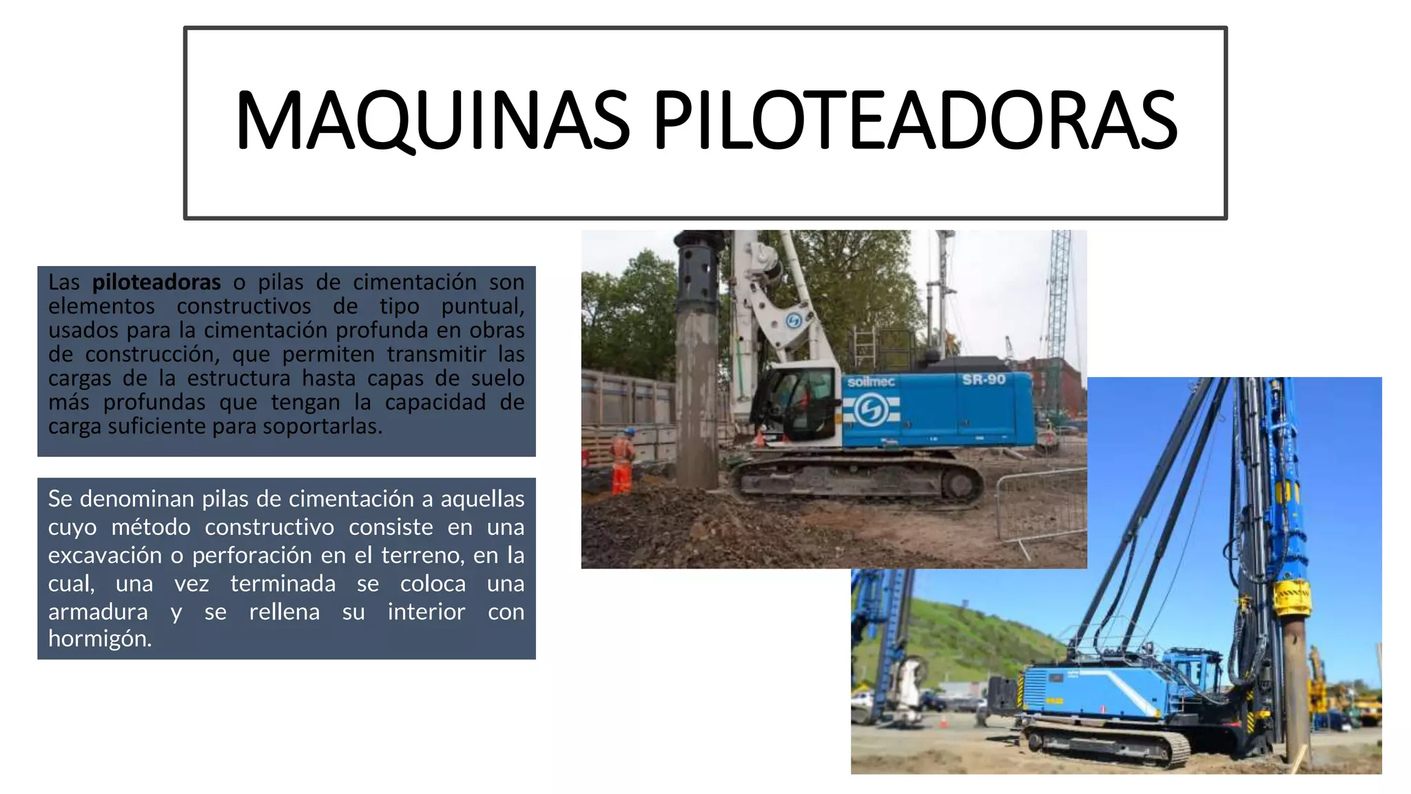 MAQUINAS PILOTEADORAS
Las piloteadoras o pilas de cimentación son
elementos constructivos de tipo puntual,
usados para la cimentación profunda en obras
de construcción, que permiten transmitir las
cargas de la estructura hasta capas de suelo
más profundas que tengan la capacidad de
carga suficiente para soportarlas.
Se denominan pilas de cimentación a aquellas
cuyo método constructivo consiste en una
excavación o perforación en el terreno, en la
cual, una vez terminada se coloca una
armadura y se rellena su interior con
hormigón.
 