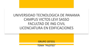 UNIVERSIDAD TECNOLOGICA DE PANAMA
CAMPUS VICTOS LEVI SASSO
FACULTAD DE ING CIVIL
LICENCIATURA EN EDIFICACIONES
GRUPO 1EF331
TEMA “PILOTES”
 