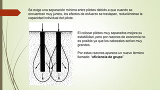 Se exige una separación mínima entre pilotes debido a que cuando se
encuentran muy juntos, los efectos de esfuerzo se traslapan, reduciéndose la
capacidad individual del pilote.
El colocar pilotes muy separados mejora su
estabilidad, pero por razones de economía no
es posible ya que los cabezales serían muy
grandes.
Por estas razones aparece un nuevo término
llamado: “eficiencia de grupo”
 