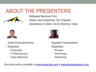 ABOUT THE PRESENTERS
                    • Software Services Firm
                    • Deep Lotus Expertise, 55+ Experts
                    • Operations in Iselin, NJ & Chennai, India




 • Venki Krishnamoorthy                • Gayathri Viswanathan
 • Expertise:                          • Expertise:
   • Consulting                          • Process
   • IT Effectiveness                    • Technology
   • Value Alignment                     • Solutioning


Recording will be available at www.notescode.com & www.maargasystems.com
 