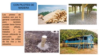 CON PILOTES DE
MADERA
Los pilotes de
madera son por lo
general cuadrados,
pero también
pueden tener forma
circular, afilada,
tarados y no
tratados y se
hincan utilizando la
percusión. por
ejemplo: las orillas
de los ríos y los
estuarios.
 