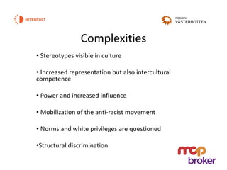 Complexities
• Stereotypes visible in culture
• Increased representation but also intercultural
competence
• Power and increased influence
• Mobilization of the anti-racist movement
• Norms and white privileges are questioned
•Structural discrimination
 
