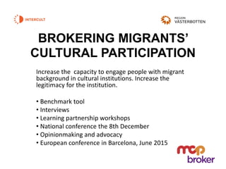 BROKERING MIGRANTS’
CULTURAL PARTICIPATION
Increase the capacity to engage people with migrant
background in cultural institutions. Increase the
legitimacy for the institution.
• Benchmark tool
• Interviews
• Learning partnership workshops
• National conference the 8th December
• Opinionmaking and advocacy
• European conference in Barcelona, June 2015
 