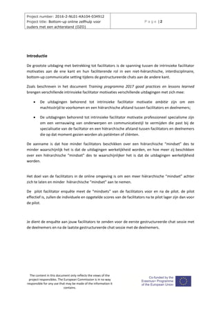 Project number: 2016-2-NL01-KA104-034912
Project title: Bottom-up online zelfhulp voor
ouders met een achterstand (OZO)
P a g e | 2
The content in this document only reflects the views of the
project responsibles. The European Commission is in no way
responsible for any use that may be made of the information it
contains.
Introductie
De grootste uitdaging met betrekking tot facilitators is de spanning tussen de intrinsieke facilitator
motivaties aan de ene kant en hun faciliterende rol in een niet-hiërarchische, interdisciplinaire,
bottom-up communicatie setting tijdens de gestructureerde chats aan de andere kant.
Zoals beschreven in het document Training programma 2017 good practices en lessons learned
brengen verschillende intrinsieke facilitator motivaties verschillende uitdagingen met zich mee:
 De uitdagingen behorend tot intrinsieke facilitator motivatie ambitie zijn om een
machtsstrijd te voorkomen en een hiërarchische afstand tussen facilitators en deelnemers;
 De uitdagingen behorend tot intrinsieke facilitator motivatie professioneel specialisme zijn
om een vernauwing van onderwerpen en communicatiestijl te vermijden die past bij de
specialisatie van de faciltator en een hiërarchische afstand tussen facilitators en deelnemers
die op dat moment gezien worden als patiënten of cliënten.
De aanname is dat hoe minder facilitators beschikken over een hiërarchische “mindset” des te
minder waarschijnlijk het is dat de uitdagingen werkelijkheid worden, en hoe meer zij beschikken
over een hiërarchische “mindset” des te waarschijnlijker het is dat de uitdagingen werkelijkheid
worden.
Het doel van de facilitators in de online omgeving is om een meer hiërarchische “mindset” achter
zich te laten en minder hiërarchische “mindset” aan te nemen.
De pilot facilitator enquête meet de “mindsets” van de facilitators voor en na de pilot. de pilot
effectief is, zullen de individuele en opgetelde scores van de facilitators na te pilot lager zijn dan voor
de pilot.
Je dient de enquête aan jouw facilitators te zenden voor de eerste gestructureerde chat sessie met
de deelnemers en na de laatste gestructureerde chat sessie met de deelnemers.
 