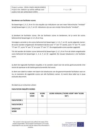 Project number: 2016-2-NL01-KA104-034912
Project title: Bottom-up online zelfhulp voor
ouders met een achterstand (OZO)
P a g e | 5
The content in this document only reflects the views of the
project responsibles. The European Commission is in no way
responsible for any use that may be made of the information it
contains.
Berekenen van facilitator scores
De beweringen 2, 4, 5, 8 en 9 in de enquête zijn indicatoren van een meer hiërarchische “mindset”
terwijl beweringen 1, 3, 6, 7, en 10 indicatoren zijn van een minder hiërarchische “mindset”.
Jij berekent de facilitator scores. Om de facilitator scores te berekenen, tel je eerst de scores
behorend tot beweringen 2, 4, 5, 8 en 9 op.
Vervolgens verander je de scores behorend tot beweringen 1, 3, 6, 7, en 10 op de volgende manier:
de scores worden omgedraaid. Dit betekent dat de score “1” een “5” wordt, score “2” een “4”, score
“3” een “3”, score “4” een “2” en score “5” een “1”. De omgedraaide scores worden opgeteld.
Tot slot worden de totalen scores behorend bij beweringen 2, 4, 5, 8 en 9 en de totale omgedraaide
score behorend tot beweringen 1, 3, 6, 7, en 10 opgeteld. De nieuwe totaalscore is de faciltator
score.
Jij dient de ingevulde facilitator enquêtes in te zamelen zowel voor de eerste gestructureerde chat
sessie als opnieuw na de laatste gestructureerde chat sessie.
Je dient een tabel te maken met daarin de totaalscores van de geanonimiseerde facilitators voor en
na, en eveneens de opgetelde scores van alle faciltators samen. Jij neemt deze tabel op in jouw
evaluatie document.
De tabel zou er zo kunnen uitzien:
FACILITATOR ENQUÊTE SCORES
SCORE
VOOR
SCORE
NA
SCORE VERSCHIL (“SCORE VOOR” MIN “SCORE
NA”)
FACILITATOR 1
FACILITATOR 2
OPGETELDE
SCORE
 