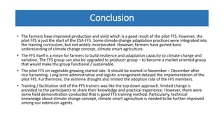 Conclusion
• The farmers have improved production and yield which is a good result of the pilot FFS. However, the
pilot FFS is just the start of the CSA-FFS. Some climate change adaptation practices were integrated into
the training curriculum, but not widely incorporated. However, farmers have gained basic
understanding of climate change concept, climate smart agriculture.
• The FFS itself is a mean for farmers to build resilience and adaptation capacity to climate change and
variation. The FFS group can also be upgraded to producer group – to become a market oriented group
that would make the group functional / sustainable.
• The pilot FFS on vegetable growing started late. It should be started in November – December after
rice harvesting. Long term administrative and logistic arrangement delayed the implementation of the
pilot FFS. Furthermore, the extreme drought also limited the adoption rate of the FFS members.
• Training / facilitation skill of the FFS trainers was like the top-down approach. limited change is
provided to the participants to share their knowledge and practical experience. However, there were
some field demonstration conducted that is good FFS training method. Particularly, technical
knowledge about climate change concept, climate smart agriculture is needed to be further improved
among our extension agents.
 